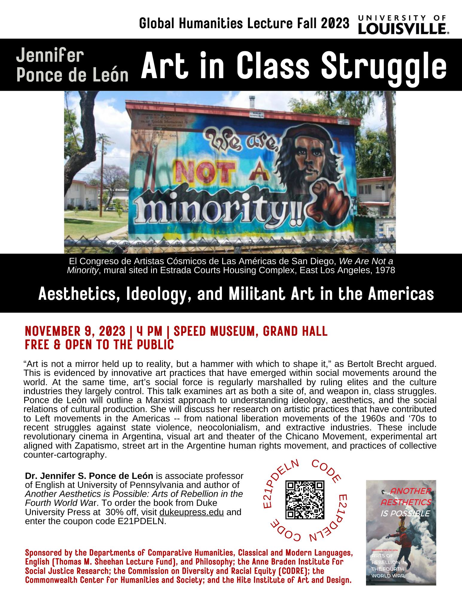 Global Humanities Lecture Fall 2023 LOUISVILLE. Jennifer Ponce de León: Art in Class Struggle. Aesthetics, Ideology, and Militant Art in the Americas. NOVEMBER 9, 2023 | 4 PM | SPEED MUSEUM, GRAND HALL FREE & OPEN TO THE PUBLIC. Art is not a mirror held up to reality, but a hammer with which to shape it,