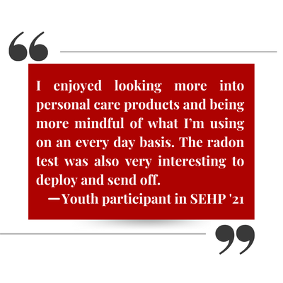 Student quote that states: I enjoyed looking more into personal care products and being more mindful of what i'm using on an every day basis. The radon test was also very interesting to deploy and send off. -Youth participant in SEHP '21