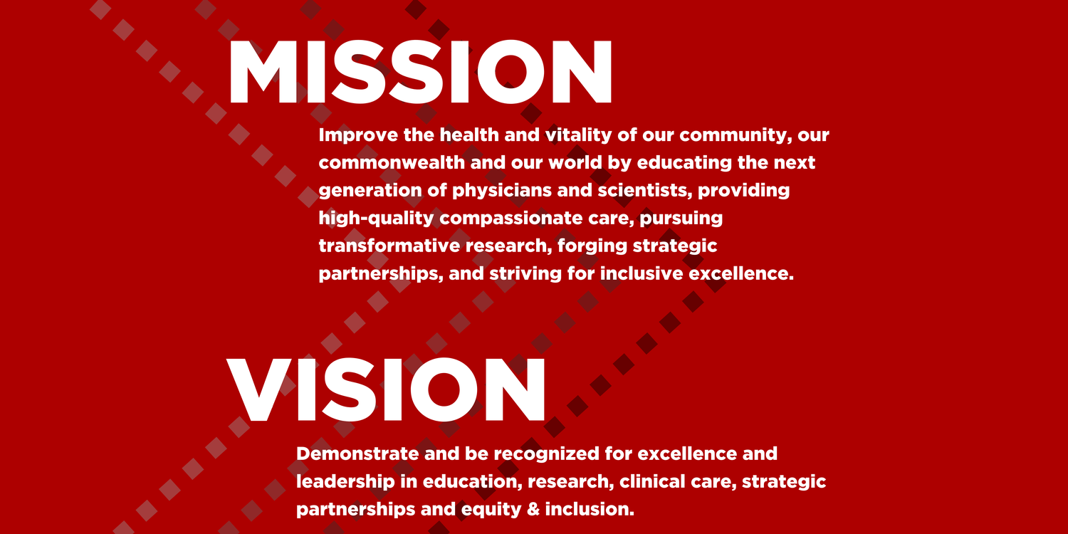 Mission is to Improve the health and vitality of our community, our commonwealth and our world by educating the next generation of physicians and scientists, providing high-quality compassionate care, pursuing transformative research, forging strategic partnerships, and striving for inclusive excellence. Vision is to demonstrate and be recognized for excellence and leadership in education, research, clinical care, strategic partnerships, and equity and inclusion