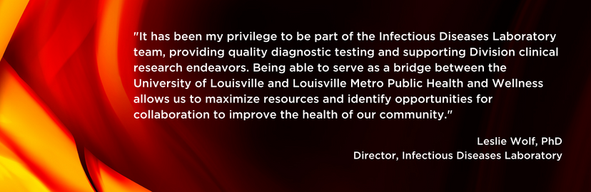 'It has been my privilege to be part of the Infectious Diseases Laboratory team, providing quality diagnostic testing and support Division clinical research endeavors. Being able to serve as a bridge between the University of Louisville and Louisville Metro Public Health and Wellness allows us to maximize resources and identify opportunities for collaboration to improve the health of our community.' Leslie Wolf, PhD, Director, Infectious Diseases Laboratory