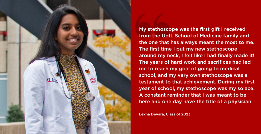 My stethoscope was the first gift I received from the UofL School of Medicine family and the one that has always meant the most to me.

The first time I put my new stethoscope around my neck, I felt like I had finally made it!

The years of hard work and sacrifices had led me to reach my goal of going to medical school, and my very own stethoscope was a testament to that achievement. During my first year of school, my stethoscope was my solace.

A constant reminder that I was meant to be here and one day have the title of a physician.