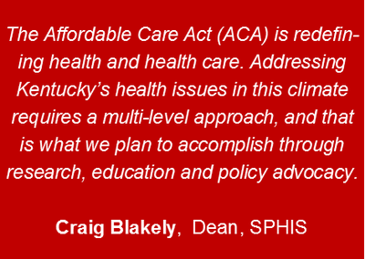 The Affordable Care Act (ACA) is redefining health and health care. Addressing Kentucky’s health issues in this climate requires a multi-level approach, and that is what we plan to accomplish through research, education and policy advocacy.Craig Blakely,  Dean, SPHIS
