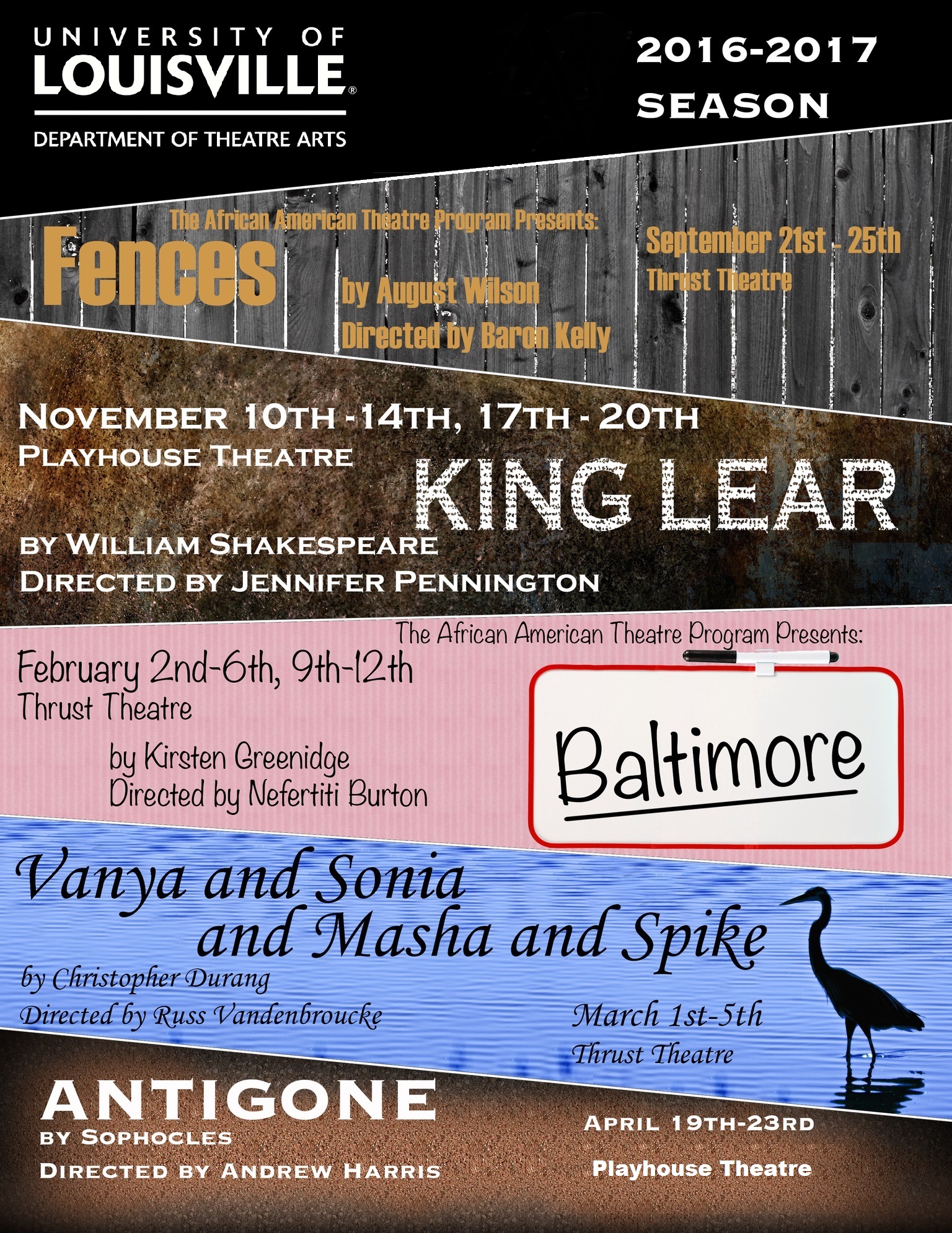 University of Louisville Department of Theatre Arts 2016-27 season, Fences the African American Theatre Program Presents by August Wilson, directed by baron Kelly, September 21-25 Thrust Theatre, King Lear by William Whakespeare, directed by Jennifer Pennington, November 10-14 and 17-20, Playhouse Theatre, Baltimore, the African American Theatre Program presents, by Kirsten Greenidge, directed by Nefertiti Burton, February 2-6 and 9-12, Thrust Teatre, Vanya and Sonia and Marsha and Spike, by Christopher Durang, directed by Russ Vandenbroucke, March 1-5, Thrust Theatre, Antigone by Sophochles, directed by Andrew Harris, April 19-23 Playhouse Theatre